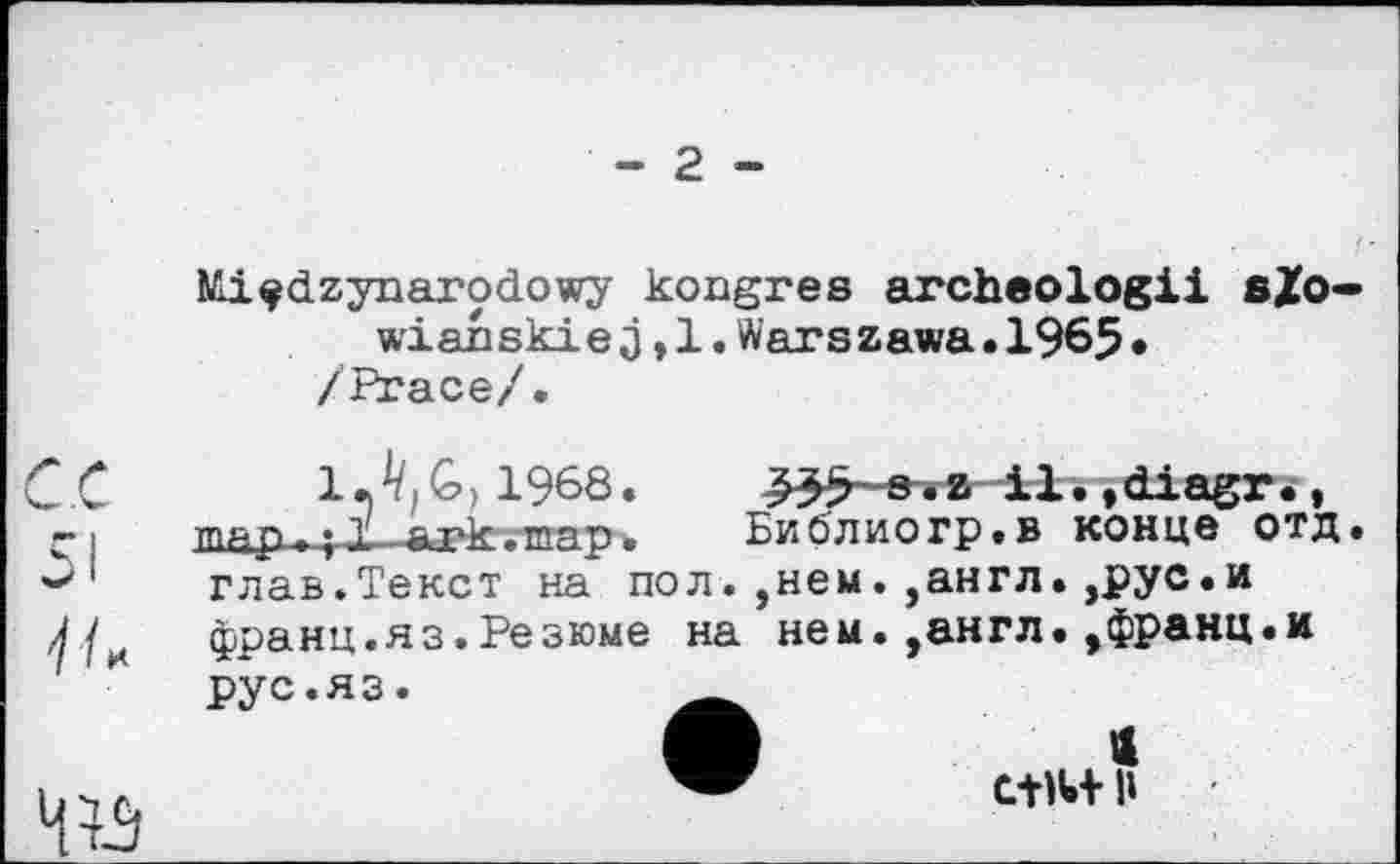 ﻿- 2 -
Miçdzynarodowy kongres archeologii eZo wian ski e j,1.Warszawa•1965• /Ргасе/.
1 • G>) 1968.	5 ~ s •a-il• ,diagr.,
пр.p.. T _a-rk,-тяр.	Библиогр.в конце отд
глав.Текст на пол.,нем.,англ.,рус.и франц.яз.Резюме на нем.,англ.,франц.и
рус.яз.
«
С-НИ- П